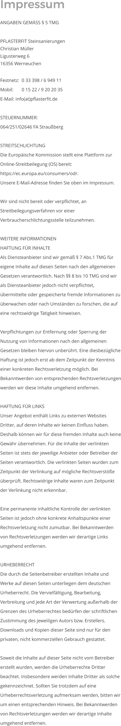 Impressum  ANGABEN GEMÄSS § 5 TMG  PFLASTERFIT Steinsanierungen Christian Müller Ligusterweg 6  16356 Werneuchen   Festnetz: 	0 33 398 / 6 949 11 Mobil: 	0 15 22 / 9 20 20 35 E-Mail: info(at)pflasterfit.de  STEUERNUMMER: 064/251/02646 FA Straußberg  STREITSCHLICHTUNG Die Europäische Kommission stellt eine Plattform zur Online-Streitbeilegung (OS) bereit: https://ec.europa.eu/consumers/odr. Unsere E-Mail-Adresse finden Sie oben im Impressum.  Wir sind nicht bereit oder verpflichtet, an Streitbeilegungsverfahren vor einer Verbraucherschlichtungsstelle teilzunehmen.  WEITERE INFORMATIONEN HAFTUNG FÜR INHALTE Als Diensteanbieter sind wir gemäß § 7 Abs.1 TMG für eigene Inhalte auf diesen Seiten nach den allgemeinen Gesetzen verantwortlich. Nach §§ 8 bis 10 TMG sind wir als Diensteanbieter jedoch nicht verpflichtet, übermittelte oder gespeicherte fremde Informationen zu überwachen oder nach Umständen zu forschen, die auf eine rechtswidrige Tätigkeit hinweisen.  Verpflichtungen zur Entfernung oder Sperrung der Nutzung von Informationen nach den allgemeinen Gesetzen bleiben hiervon unberührt. Eine diesbezügliche Haftung ist jedoch erst ab dem Zeitpunkt der Kenntnis einer konkreten Rechtsverletzung möglich. Bei Bekanntwerden von entsprechenden Rechtsverletzungen werden wir diese Inhalte umgehend entfernen.  HAFTUNG FÜR LINKS Unser Angebot enthält Links zu externen Websites Dritter, auf deren Inhalte wir keinen Einfluss haben. Deshalb können wir für diese fremden Inhalte auch keine Gewähr übernehmen. Für die Inhalte der verlinkten Seiten ist stets der jeweilige Anbieter oder Betreiber der Seiten verantwortlich. Die verlinkten Seiten wurden zum Zeitpunkt der Verlinkung auf mögliche Rechtsverstöße überprüft. Rechtswidrige Inhalte waren zum Zeitpunkt der Verlinkung nicht erkennbar.  Eine permanente inhaltliche Kontrolle der verlinkten Seiten ist jedoch ohne konkrete Anhaltspunkte einer Rechtsverletzung nicht zumutbar. Bei Bekanntwerden von Rechtsverletzungen werden wir derartige Links umgehend entfernen.  URHEBERRECHT Die durch die Seitenbetreiber erstellten Inhalte und Werke auf diesen Seiten unterliegen dem deutschen Urheberrecht. Die Vervielfältigung, Bearbeitung, Verbreitung und jede Art der Verwertung außerhalb der Grenzen des Urheberrechtes bedürfen der schriftlichen Zustimmung des jeweiligen Autors bzw. Erstellers. Downloads und Kopien dieser Seite sind nur für den privaten, nicht kommerziellen Gebrauch gestattet.  Soweit die Inhalte auf dieser Seite nicht vom Betreiber erstellt wurden, werden die Urheberrechte Dritter beachtet. Insbesondere werden Inhalte Dritter als solche gekennzeichnet. Sollten Sie trotzdem auf eine Urheberrechtsverletzung aufmerksam werden, bitten wir um einen entsprechenden Hinweis. Bei Bekanntwerden von Rechtsverletzungen werden wir derartige Inhalte umgehend entfernen.